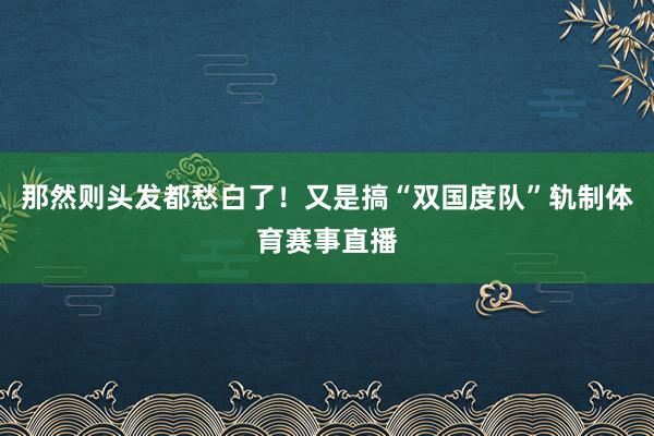 那然则头发都愁白了!又是搞“双国度队”轨制体育赛事直播