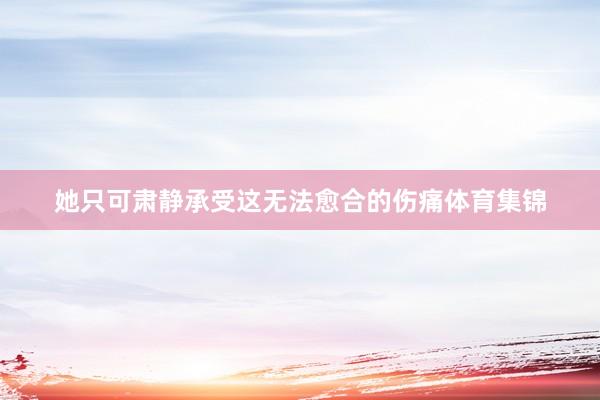 她只可肃静承受这无法愈合的伤痛体育集锦