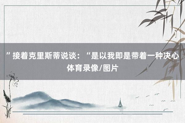 ”接着克里斯蒂说谈:“是以我即是带着一种决心体育录像/图片