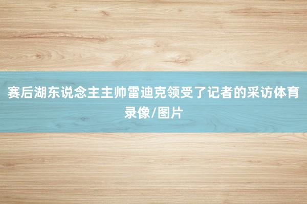赛后湖东说念主主帅雷迪克领受了记者的采访体育录像/图片
