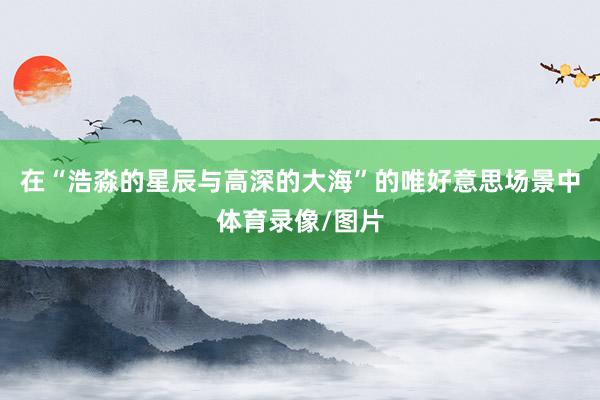在“浩淼的星辰与高深的大海”的唯好意思场景中体育录像/图片