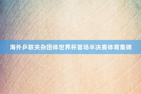海外乒联夹杂团体世界杯首场半决赛体育集锦