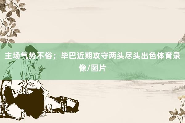 主场气势不俗;毕巴近期攻守两头尽头出色体育录像/图片