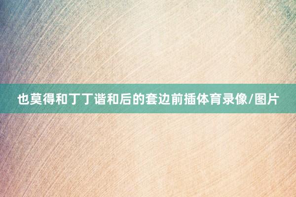 也莫得和丁丁谐和后的套边前插体育录像/图片