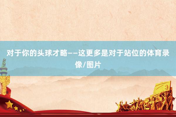 对于你的头球才略 ——这更多是对于站位的体育录像/图片
