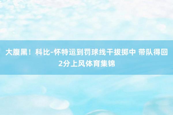 大腹黑！科比-怀特运到罚球线干拔掷中 带队得回2分上风体育集锦
