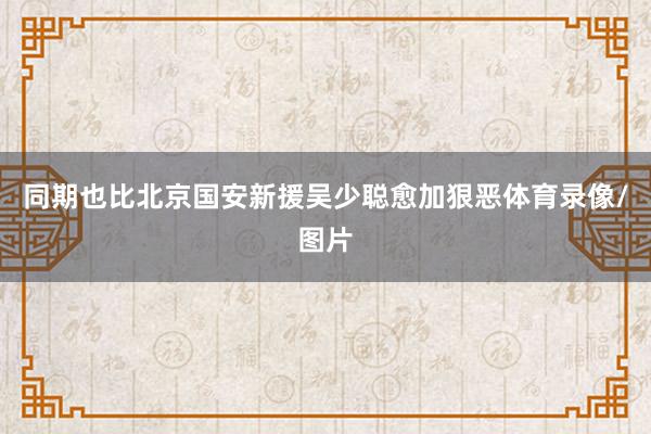 同期也比北京国安新援吴少聪愈加狠恶体育录像/图片