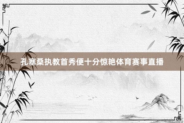 孔塞桑执教首秀便十分惊艳体育赛事直播