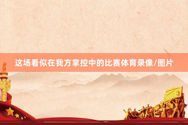 这场看似在我方掌控中的比赛体育录像/图片