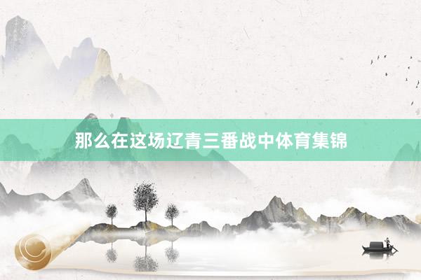 那么在这场辽青三番战中体育集锦
