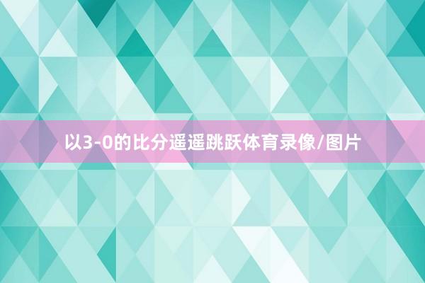 以3-0的比分遥遥跳跃体育录像/图片