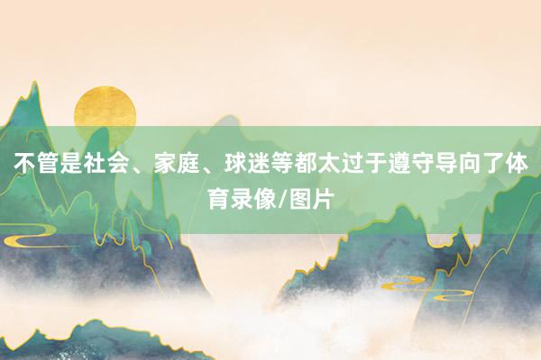 不管是社会、家庭、球迷等都太过于遵守导向了体育录像/图片