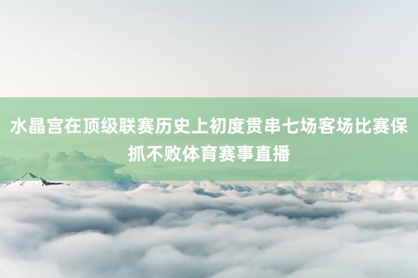 水晶宫在顶级联赛历史上初度贯串七场客场比赛保抓不败体育赛事直播
