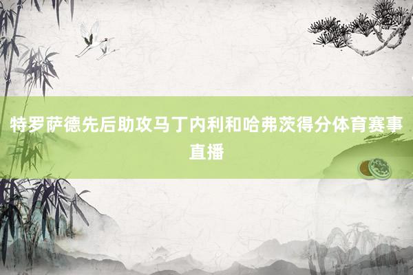 特罗萨德先后助攻马丁内利和哈弗茨得分体育赛事直播
