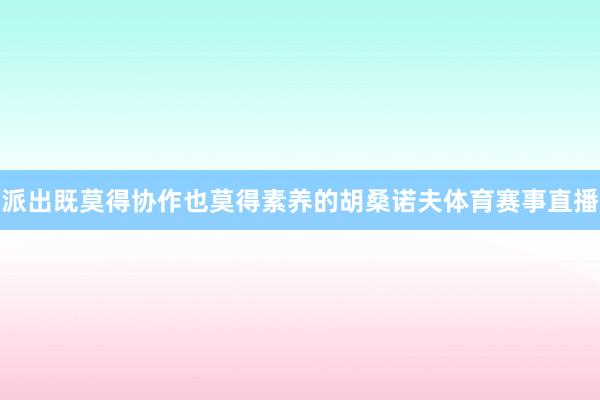 派出既莫得协作也莫得素养的胡桑诺夫体育赛事直播