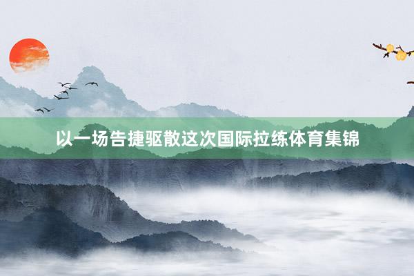 以一场告捷驱散这次国际拉练体育集锦