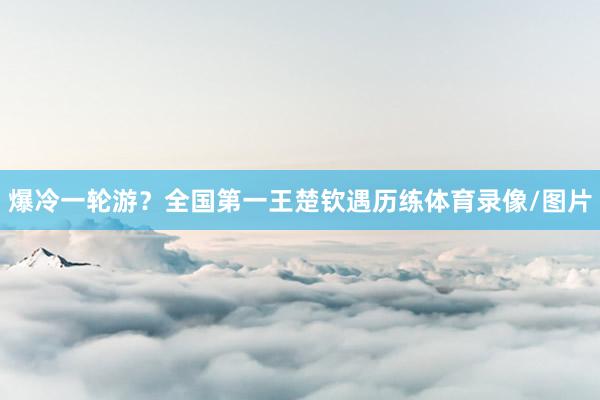 爆冷一轮游？全国第一王楚钦遇历练体育录像/图片