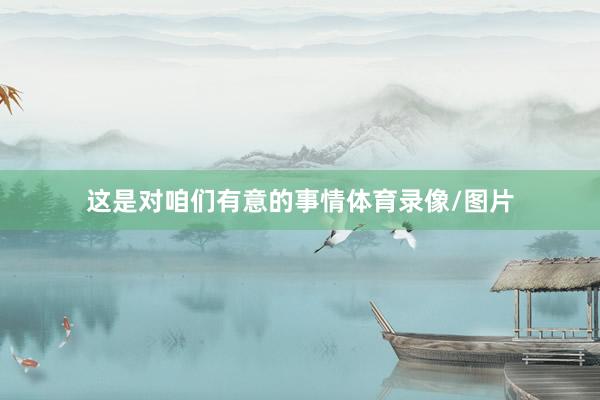 这是对咱们有意的事情体育录像/图片