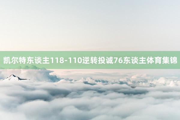 凯尔特东谈主118-110逆转投诚76东谈主体育集锦