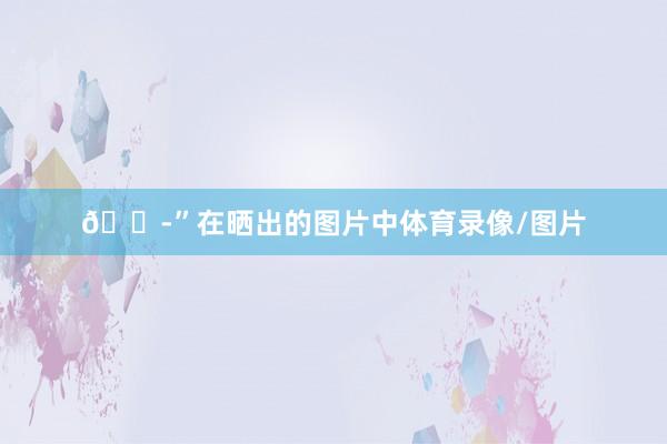 😭”在晒出的图片中体育录像/图片