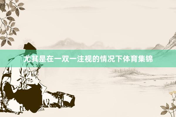 尤其是在一双一注视的情况下体育集锦
