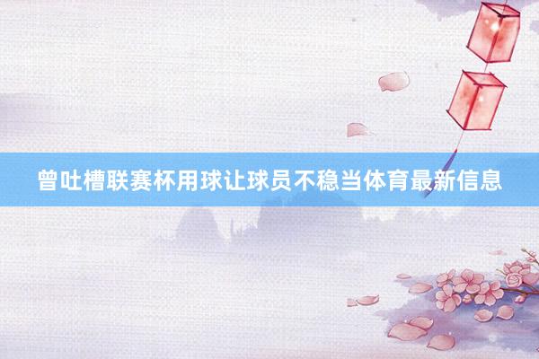 曾吐槽联赛杯用球让球员不稳当体育最新信息
