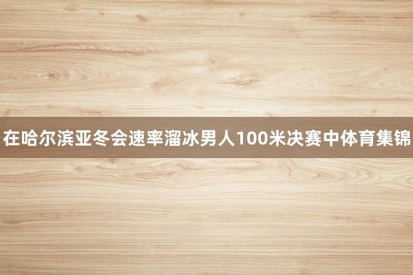 在哈尔滨亚冬会速率溜冰男人100米决赛中体育集锦