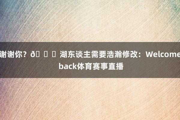 谢谢你？😂湖东谈主需要浩瀚修改：Welcome back体育赛事直播