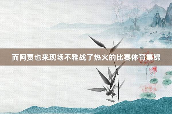 而阿贾也来现场不雅战了热火的比赛体育集锦