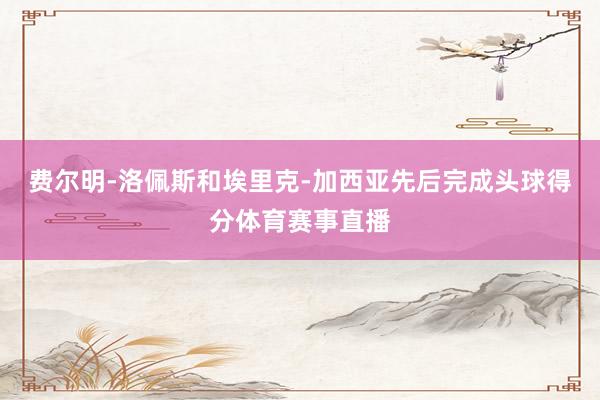 费尔明-洛佩斯和埃里克-加西亚先后完成头球得分体育赛事直播