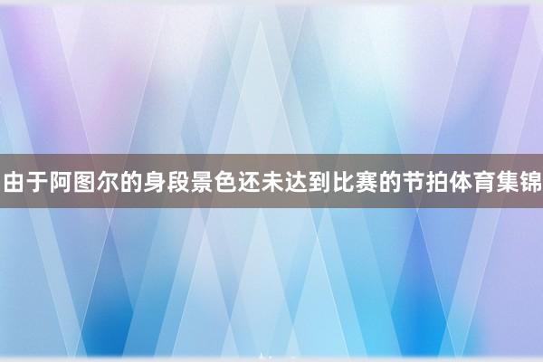 由于阿图尔的身段景色还未达到比赛的节拍体育集锦