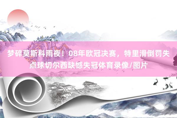 梦碎莫斯科雨夜！08年欧冠决赛，特里滑倒罚失点球切尔西缺憾失冠体育录像/图片