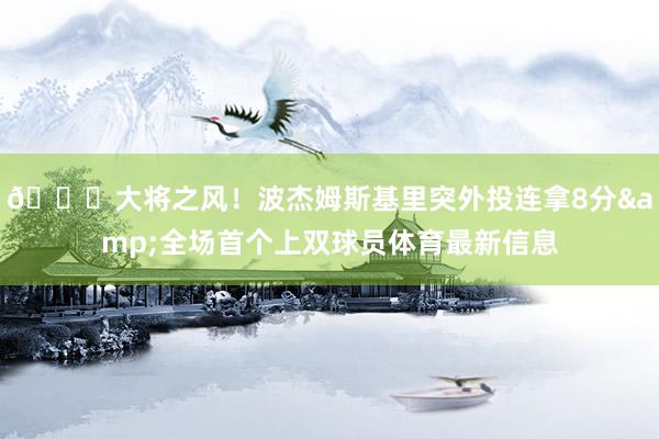 😎大将之风！波杰姆斯基里突外投连拿8分&全场首个上双球员体育最新信息