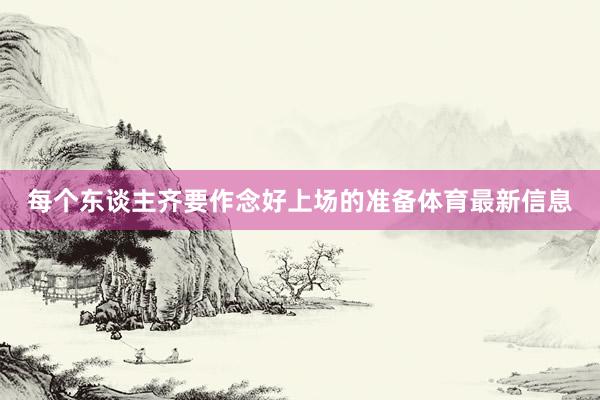 每个东谈主齐要作念好上场的准备体育最新信息