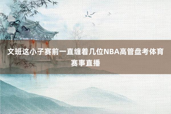 文班这小子赛前一直缠着几位NBA高管盘考体育赛事直播