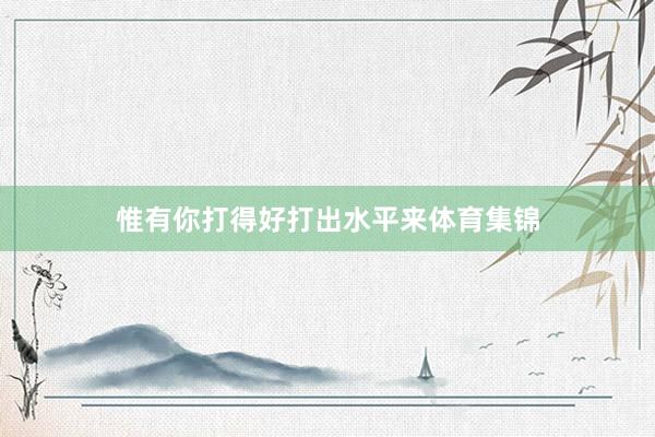 惟有你打得好打出水平来体育集锦
