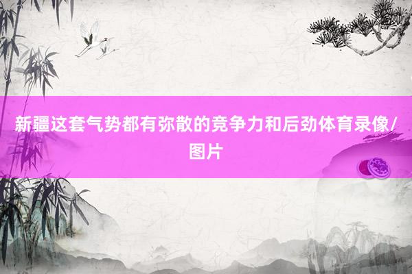 新疆这套气势都有弥散的竞争力和后劲体育录像/图片