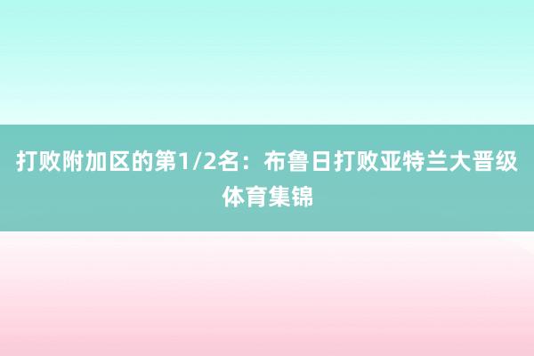 打败附加区的第1/2名：布鲁日打败亚特兰大晋级体育集锦