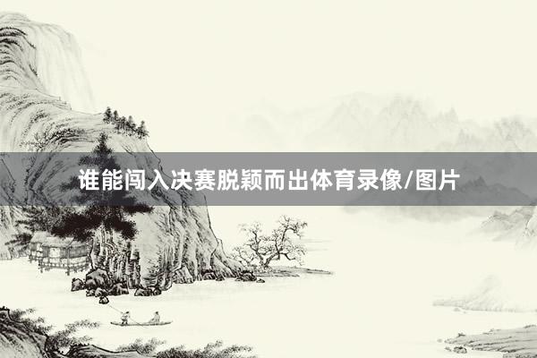 谁能闯入决赛脱颖而出体育录像/图片