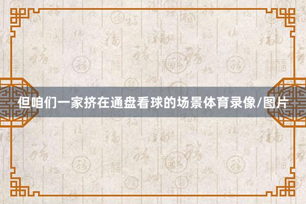 但咱们一家挤在通盘看球的场景体育录像/图片