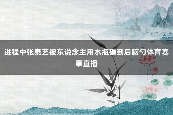 进程中张泰艺被东说念主用水瓶砸到后脑勺体育赛事直播