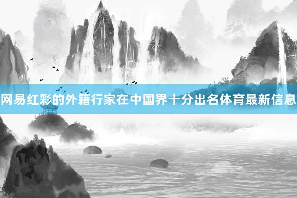 网易红彩的外籍行家在中国界十分出名体育最新信息