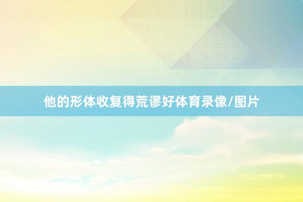 他的形体收复得荒谬好体育录像/图片
