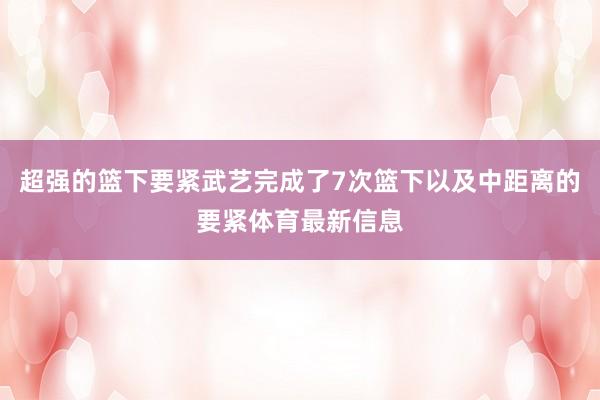 超强的篮下要紧武艺完成了7次篮下以及中距离的要紧体育最新信息