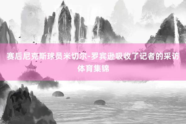 赛后尼克斯球员米切尔-罗宾逊吸收了记者的采访体育集锦