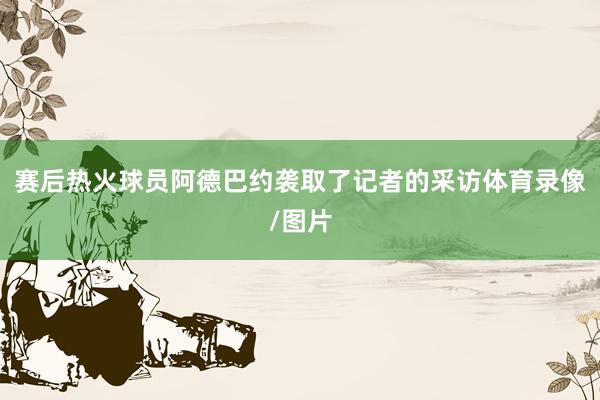 赛后热火球员阿德巴约袭取了记者的采访体育录像/图片