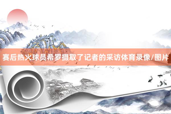 赛后热火球员希罗摄取了记者的采访体育录像/图片