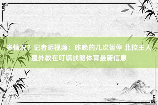 多情况？记者晒视频：昨晚的几次暂停 北控王人是外教在叮嘱战略体育最新信息