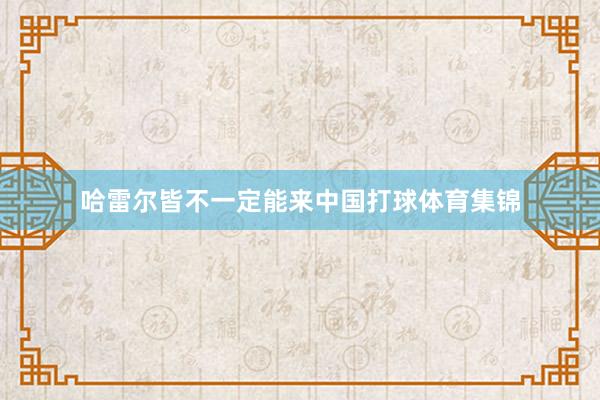哈雷尔皆不一定能来中国打球体育集锦