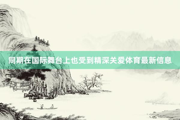 同期在国际舞台上也受到精深关爱体育最新信息
